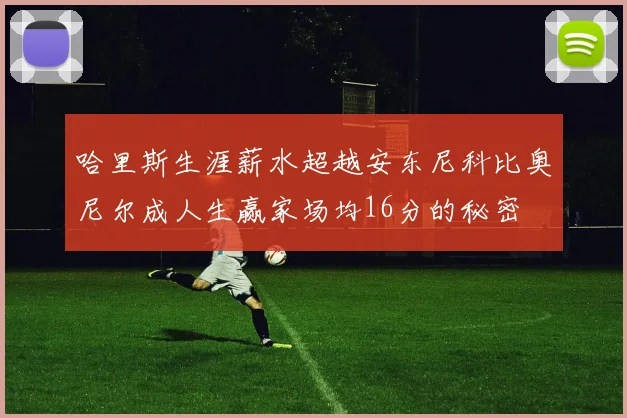 哈里斯生涯薪水超越安东尼科比奥尼尔成人生赢家场均16分的秘密
