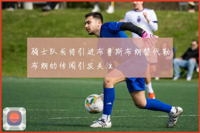骑士队或将引进布鲁斯布朗替代勒布朗的传闻引发关注