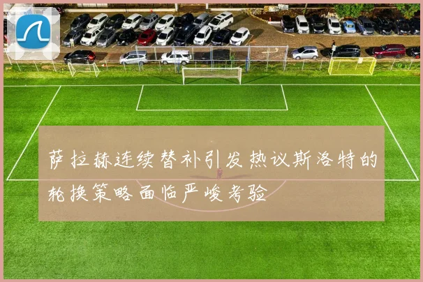 萨拉赫连续替补引发热议斯洛特的轮换策略面临严峻考验