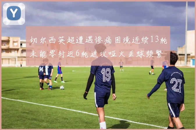 切尔西英超遭遇惨痛困境连续13轮未能零封近6轮进攻哑火丢球频繁