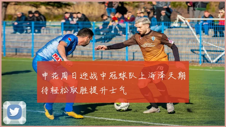 申花周日迎战中冠球队上海泽天期待轻松取胜提升士气