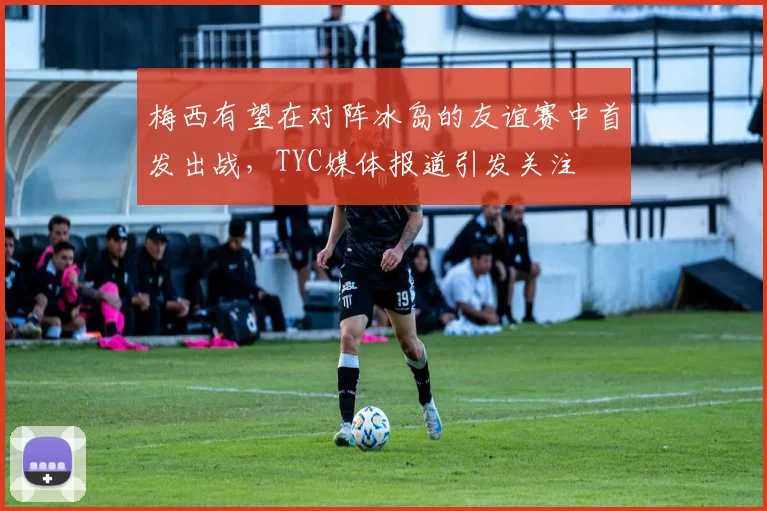 梅西有望在对阵冰岛的友谊赛中首发出战，TYC媒体报道引发关注