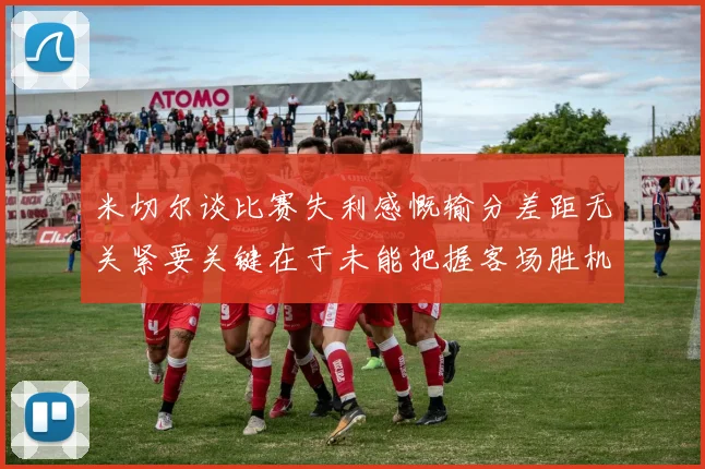 米切尔谈比赛失利感慨输分差距无关紧要关键在于未能把握客场胜机