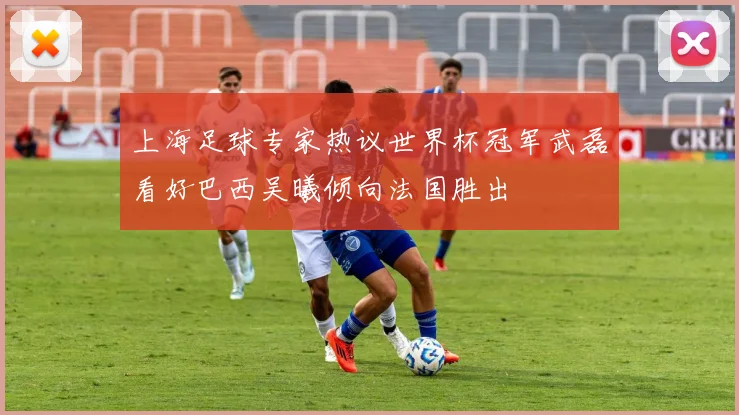 上海足球专家热议世界杯冠军武磊看好巴西吴曦倾向法国胜出