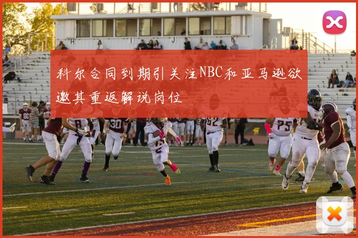 科尔合同到期引关注NBC和亚马逊欲邀其重返解说岗位