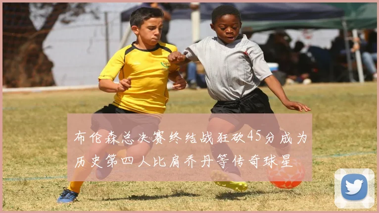 布伦森总决赛终结战狂砍45分成为历史第四人比肩乔丹等传奇球星