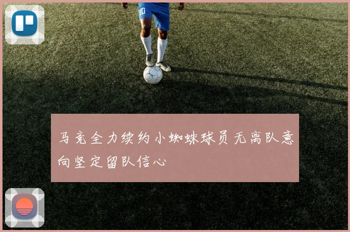 马竞全力续约小蜘蛛球员无离队意向坚定留队信心