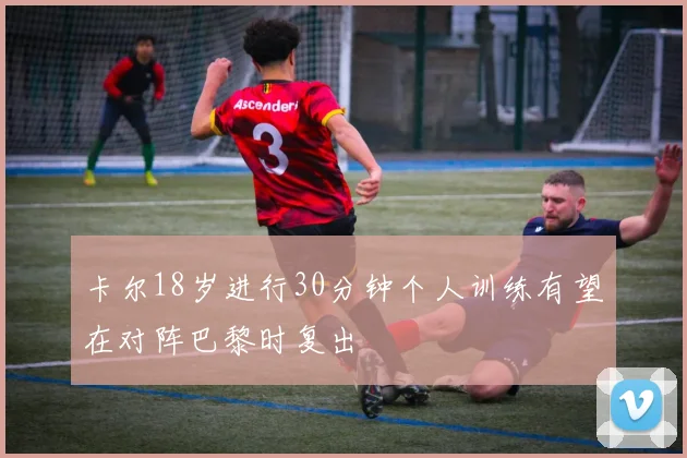 卡尔18岁进行30分钟个人训练有望在对阵巴黎时复出