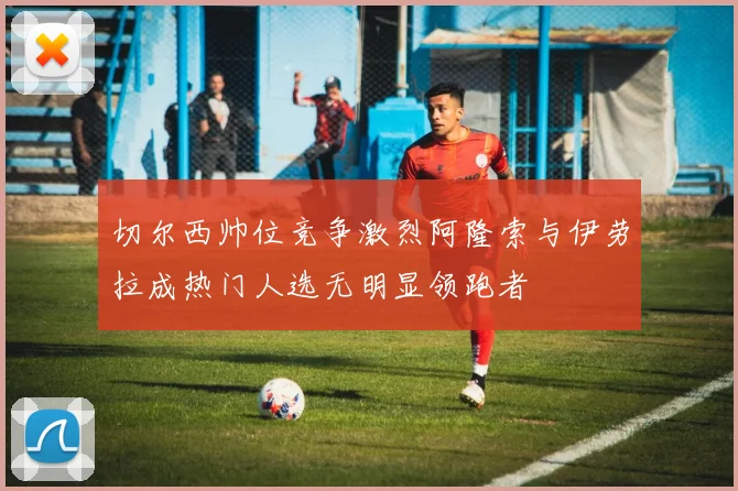切尔西帅位竞争激烈阿隆索与伊劳拉成热门人选无明显领跑者