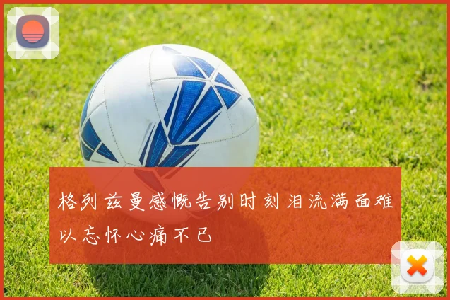 格列兹曼感慨告别时刻泪流满面难以忘怀心痛不已