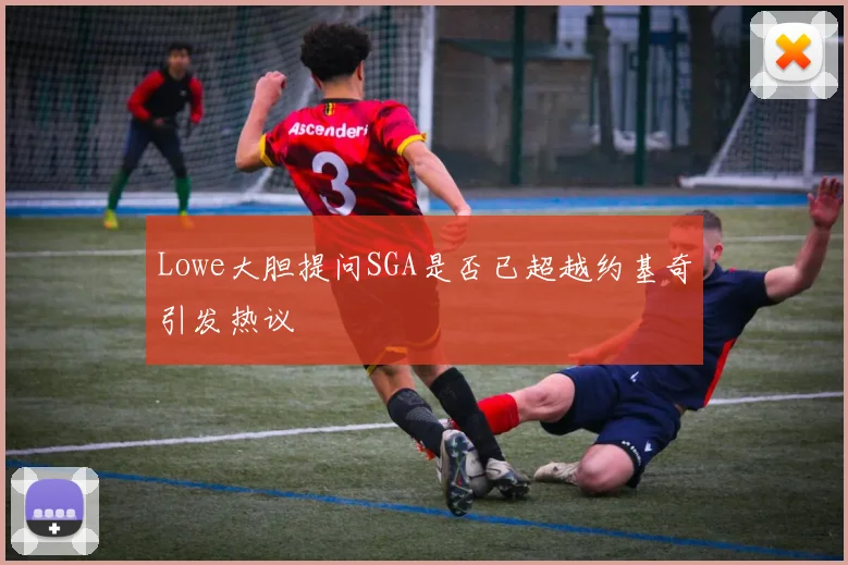 Lowe大胆提问SGA是否已超越约基奇引发热议