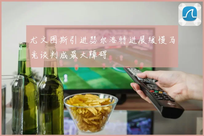 尤文图斯引进瑟尔洛特进展缓慢马竞谈判成最大障碍