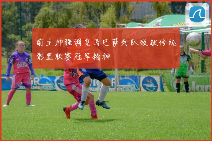 前主帅强调皇马巴萨列队致敬传统彰显联赛冠军精神