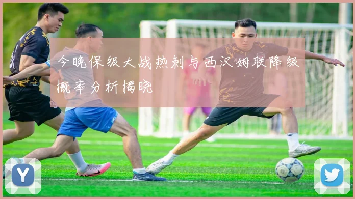 今晚保级大战热刺与西汉姆联降级概率分析揭晓