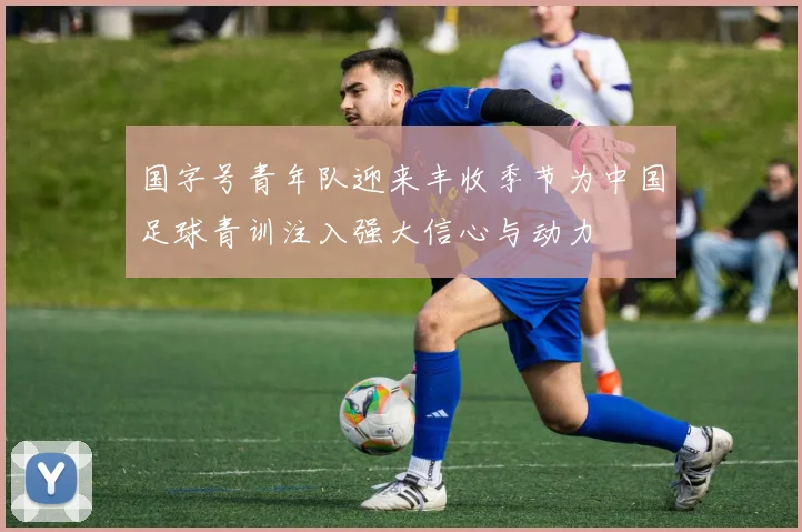 国字号青年队迎来丰收季节为中国足球青训注入强大信心与动力
