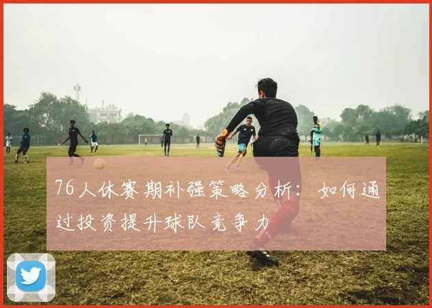 76人休赛期补强策略分析：如何通过投资提升球队竞争力